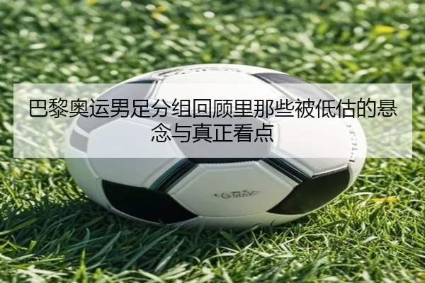 巴黎奥运男足分组回顾里那些被低估的悬念与真正看点